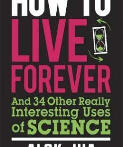How to Live Forever: And 34 Other Really Interesting Uses of Science - Alok Jha