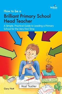 How to be a Brilliant Primary School Head Teacher: A simple. practical guide to leading a primary school for the very first time - Gary Nott