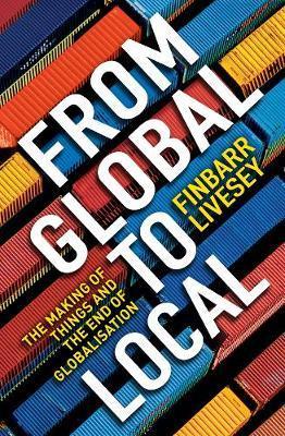 From Global To Local: The making of things and the end of globalisation - Finbarr Livesey