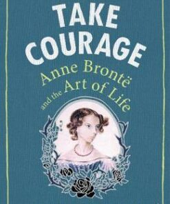 Take Courage: Anne Bronte and the Art of Life - Samantha Ellis